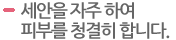 세안을 자주 하여 피부를 청결히 합니다.  
