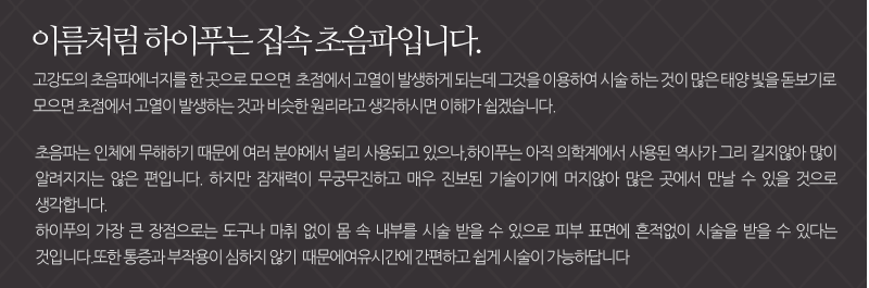 이름처럼 하이푸는 집속 초음파입니다.고강도의 초음파에너지를 한 곳으로 모으면  초점에서 고열이 발생하게 되는데 그것을 이용하여 시술 하는 것이 많은 태양 빛을 돋보기로 모으면 초점에서 고열이 발생하는 것과 비슷한 원리라고 생각하시면 이해가 쉽겠습니다. 초음파는 인체에 무해하기 때문에 여러 분야에서 널리 사용되고 있으나,하이푸는 아직 의학계에서 사용된 역사가 그리 길지않아 많이 알려지지는 않은 편입니다. 하지만 잠재력이 무궁무진하고 매우 진보된 기술이기에 머지않아 많은 곳에서 만날 수 있을 것으로 생각합니다. 하이푸의 가장 큰 장점으로는 도구나 마취 없이 몸 속 내부를 시술 받을 수 있으로 피부 표면에 흔적없이 시술을 받을 수 있다는 것입니다.또한 통증과 부작용이 심하지 않기  때문에여유시간에 간편하고 쉽게 시술이 가능하답니다.