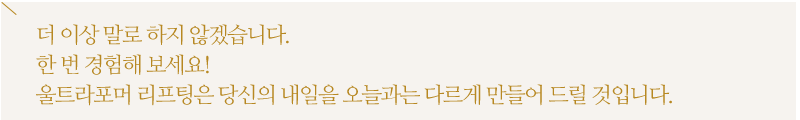 더 이상 말로 하지 않겠습니다.한 번 경험해 보세요!울트라포머 리프팅은 당신의 내일을 오늘과는 다르게 만들어 드릴 것입니다.