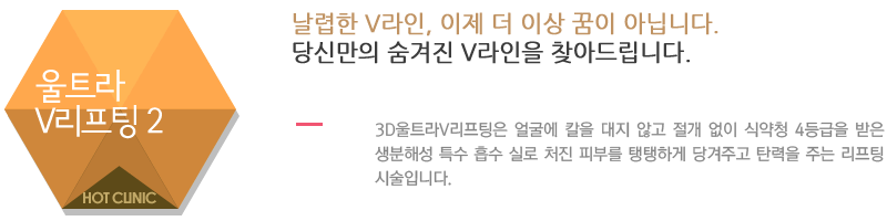울트라V리프팅 2 - 날렵한 V라인, 이제 더 이상 꿈이 아닙니다. 당신만의 숨겨진 V라인을 찾아드립니다.3D울트라V리프팅은 얼굴에 칼을 대지 않고 절개 없이 식약청 4등급을 받은 생분해성 특수 흡수 실로 처진 피부를 탱탱하게 당겨주고 탄력을 주는 리프팅 시술입니다.