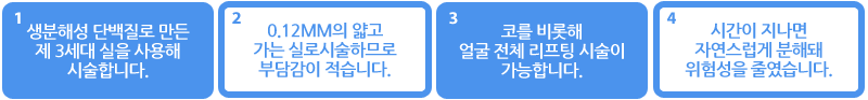 1.생분해성 단백질로 만든 제 3세대 실을 사용해 시술합니다. 2.0.12mm의 얇고 가는 실로 시술하므로 부담감이 적습니다. 3.코를 비롯해 얼굴 전체 리프팅 시술이 가능합니다. 4.시간이 지나면 자연스럽게 분해돼 위험성을 줄였습니다.