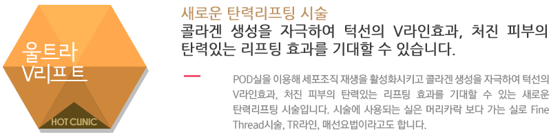 울트라 V리프트 : 새로운 탄력리프팅 시술
콜라겐 생성을 자극하여 턱선의 V라인효과, 처진 피부의 탄력있는 리프팅 효과를 기대할 수 있습니다.POD실을 이용해 세포조직 재생을 활성화시키고 콜라겐 생성을 자극하여 턱선의 V라인효과, 처진 피부의 탄력있는 리프팅 효과를 기대할 수 있는 새로운 탄력리프팅 시술입니다. 시술에 사용되는 실은 머리카락 보다 가는 실로 Fine Thread시술, TR라인, 매선요법이라고도 합니다.
