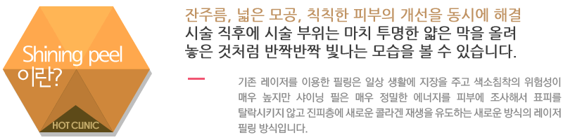 Shining peel이란?잔주름, 넓은 모공, 칙칙한 피부의 개선을 동시에 해결. 시술 직후에 시술 부위는 마치 투명한 얇은 막을 올려 놓은 것처럼 반짝반짝 빛나는 모습을 볼 수 있습니다.기존 레이저를 이용한 필링은 일상 생활에 지장을 주고 색소침착의 위험성이 매우 높지만 샤이닝 필은 매우 정밀한 에너지를 피부에 조사해서 표피를 탈락시키지 않고 진피층에 새로운 콜라겐 재생을 유도하는 새로운 방식의 레이저 필링 방식입니다.