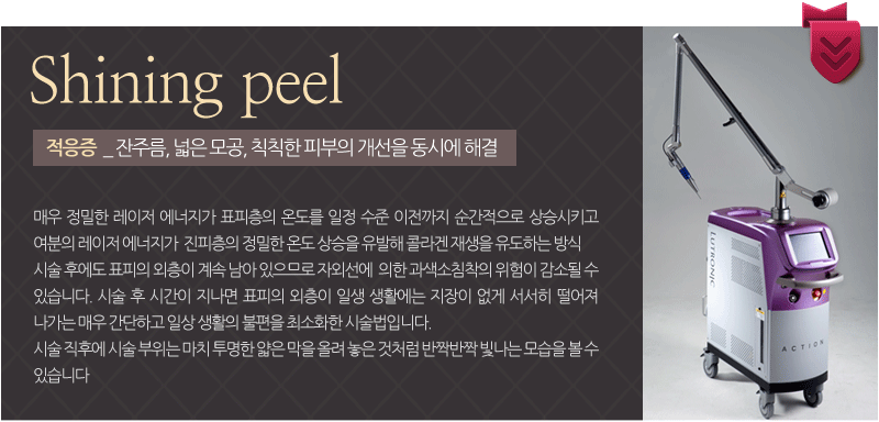 Shining peel적응증  _ 잔주름, 넓은 모공, 칙칙한 피부의 개선을 동시에 해결 :매우 정밀한 레이저 에너지가 표피층의 온도를 일정 수준 이전까지 순간적으로 상승시키고 여분의 레이저 에너지가  진피층의 정밀한 온도 상승을 유발해 콜라겐 재생을 유도하는 방식. 시술 후에도 표피의 외층이 계속 남아 있으므로 자외선에  의한 과색소침착의 위험이 감소될 수 있습니다. 시술 후 시간이 지나면 표피의 외층이 일생 생활에는 지장이 없게 서서히 떨어져 나가는 매우 간단하고 일상 생활의 불편을 최소화한 시술법입니다.시술 직후에 시술 부위는 마치 투명한 얇은 막을 올려 놓은 것처럼 반짝반짝 빛나는 모습을 볼 수 있습니다 