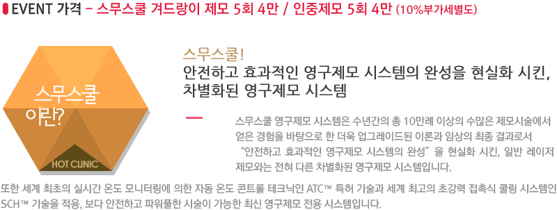 스무스쿨! 안전하고 효과적인 영구제모 시스템의 완성을 현실화 시킨, 차별화된 영구제모 시스템. 스무스쿨 영구제모 시스템은 수년간의 총 10만례 이상의 수많은 제모시술에서 얻은 경험을 바탕으로 한 더욱 업그레이드된 이론과 임상의 최종 결과로서 “안전하고 효과적인 영구제모 시스템의 완성”을 현실화 시킨, 일반 레이저 제모와는 전혀 다른 차별화된 영구제모 시스템입니다.또한 세계 최초의 실시간 온도 모니터링에 의한 자동 온도 콘트롤 테크닉인 ATC™ 특허 기술과 세계 최고의 초강력 접촉식 쿨링 시스템인 SCH™ 기술을 적용, 보다 안전하고 파워풀한 시술이 가능한 최신 영구제모 전용 시스템입니다.