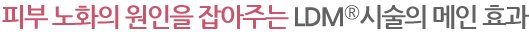 피부 노화의 원인을 잡아주는 LDM®시술의 메인 효과